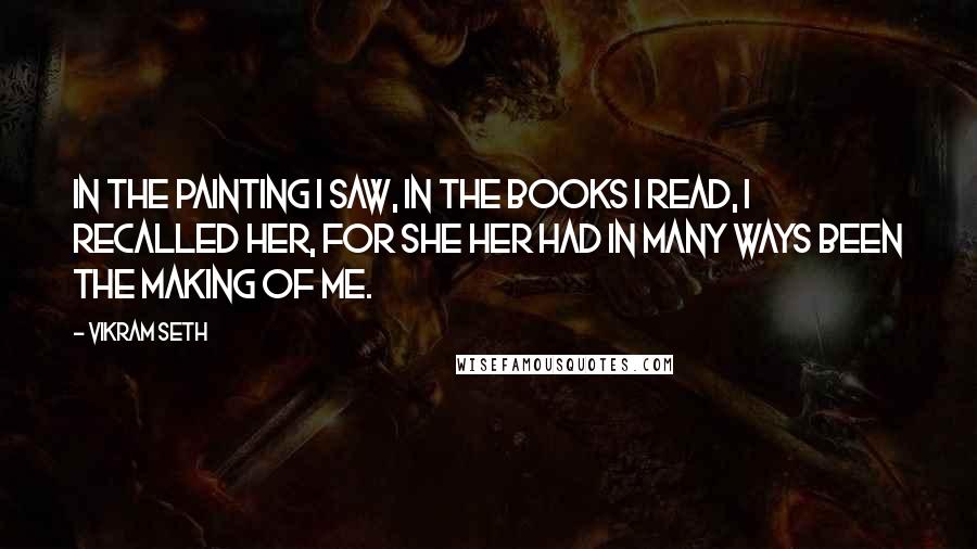 Vikram Seth Quotes: In the painting I saw, in the books I read, I recalled her, for she her had in many ways been the making of me.