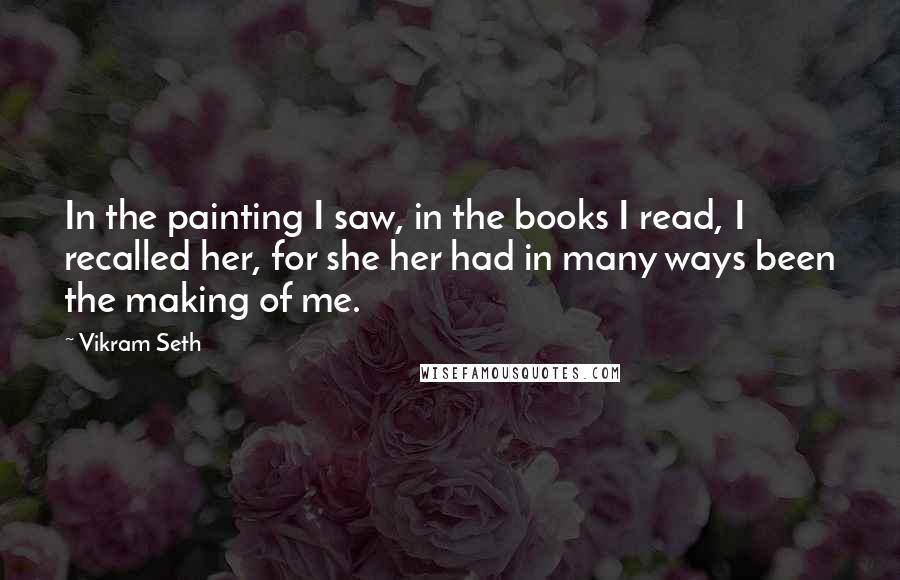 Vikram Seth Quotes: In the painting I saw, in the books I read, I recalled her, for she her had in many ways been the making of me.