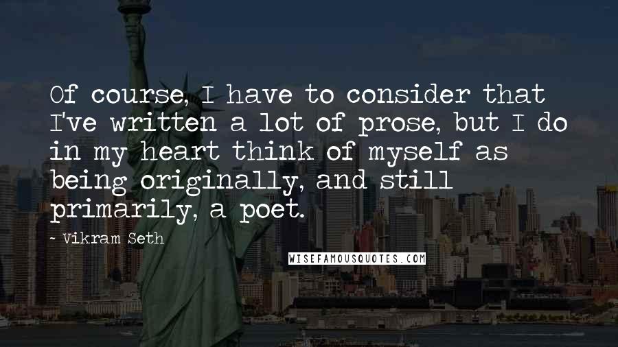 Vikram Seth Quotes: Of course, I have to consider that I've written a lot of prose, but I do in my heart think of myself as being originally, and still primarily, a poet.