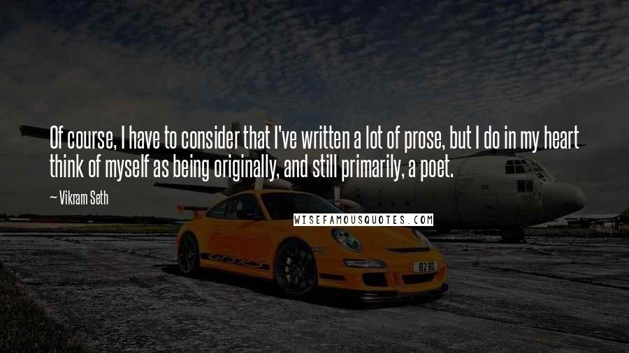 Vikram Seth Quotes: Of course, I have to consider that I've written a lot of prose, but I do in my heart think of myself as being originally, and still primarily, a poet.