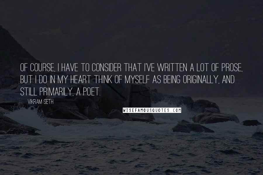 Vikram Seth Quotes: Of course, I have to consider that I've written a lot of prose, but I do in my heart think of myself as being originally, and still primarily, a poet.