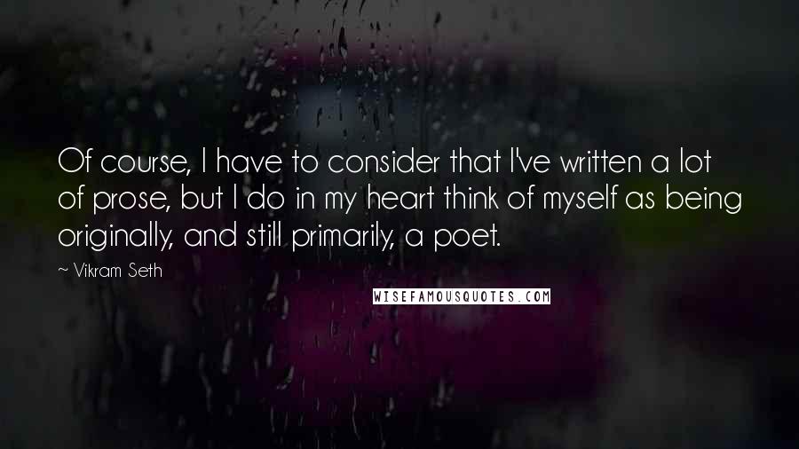 Vikram Seth Quotes: Of course, I have to consider that I've written a lot of prose, but I do in my heart think of myself as being originally, and still primarily, a poet.