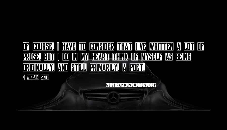 Vikram Seth Quotes: Of course, I have to consider that I've written a lot of prose, but I do in my heart think of myself as being originally, and still primarily, a poet.
