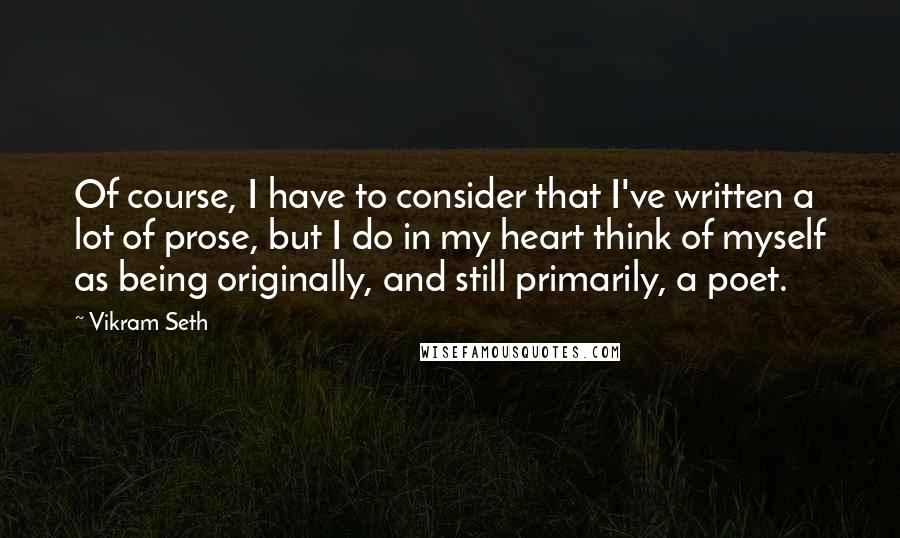 Vikram Seth Quotes: Of course, I have to consider that I've written a lot of prose, but I do in my heart think of myself as being originally, and still primarily, a poet.