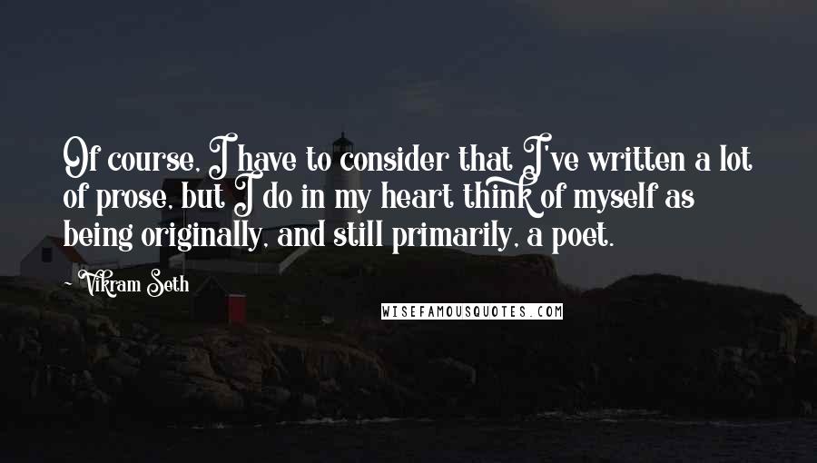 Vikram Seth Quotes: Of course, I have to consider that I've written a lot of prose, but I do in my heart think of myself as being originally, and still primarily, a poet.