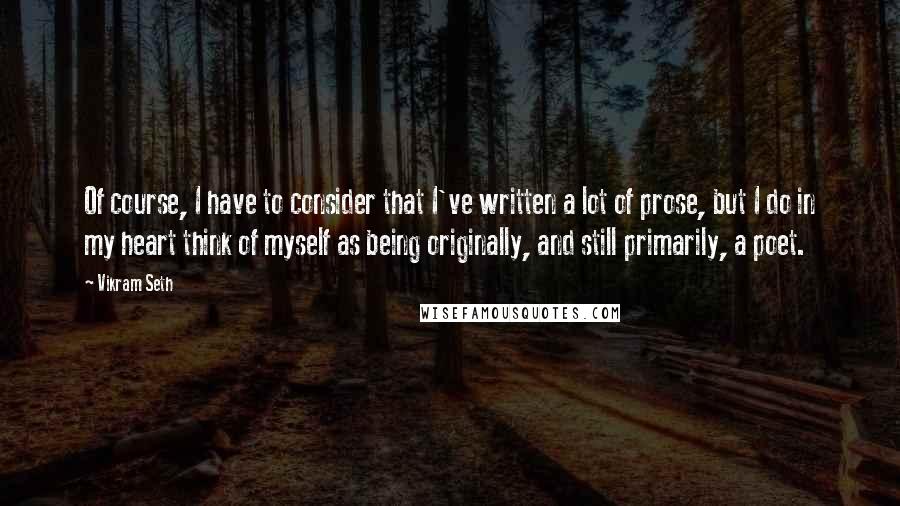 Vikram Seth Quotes: Of course, I have to consider that I've written a lot of prose, but I do in my heart think of myself as being originally, and still primarily, a poet.