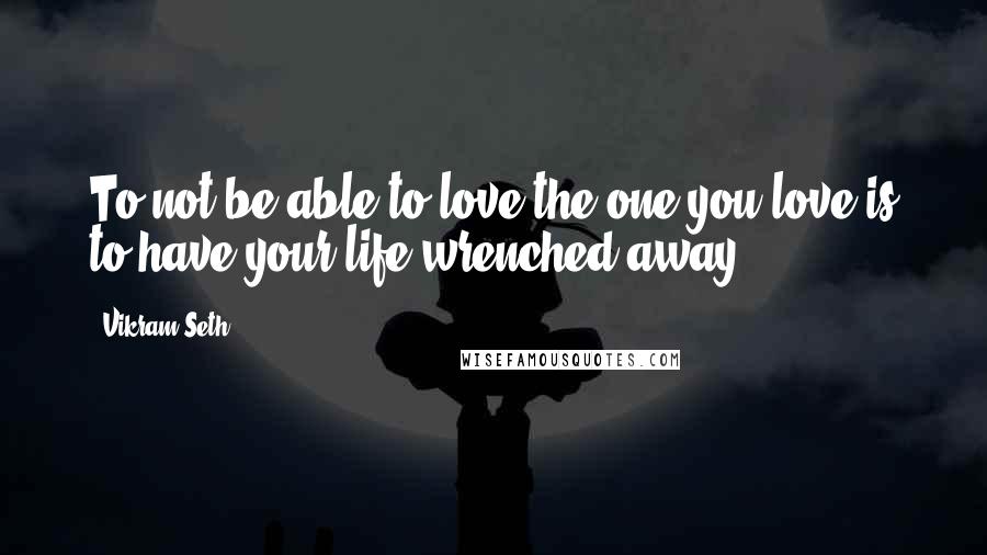 Vikram Seth Quotes: To not be able to love the one you love is to have your life wrenched away,