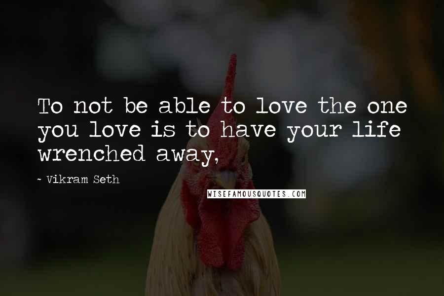 Vikram Seth Quotes: To not be able to love the one you love is to have your life wrenched away,