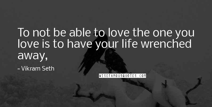 Vikram Seth Quotes: To not be able to love the one you love is to have your life wrenched away,