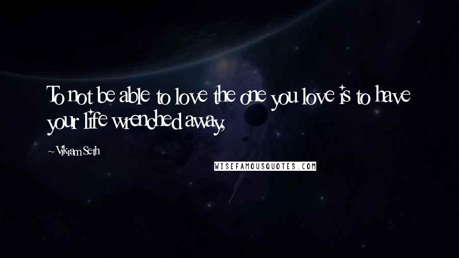 Vikram Seth Quotes: To not be able to love the one you love is to have your life wrenched away,