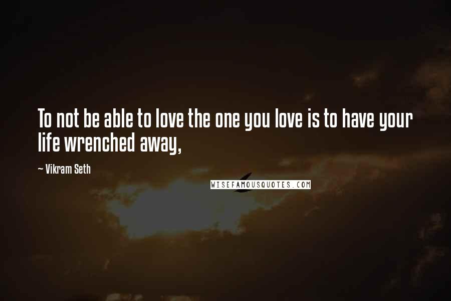 Vikram Seth Quotes: To not be able to love the one you love is to have your life wrenched away,
