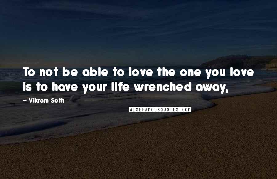 Vikram Seth Quotes: To not be able to love the one you love is to have your life wrenched away,