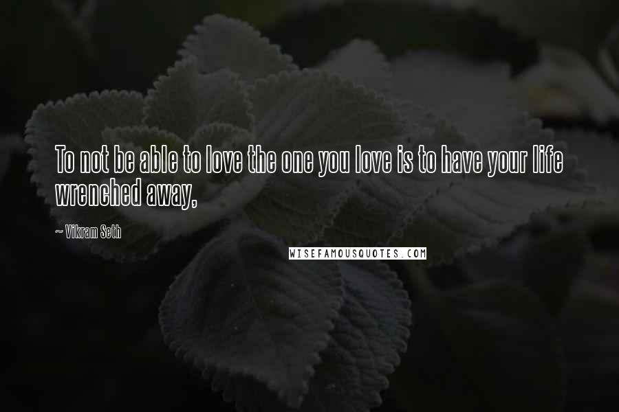 Vikram Seth Quotes: To not be able to love the one you love is to have your life wrenched away,