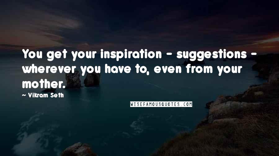 Vikram Seth Quotes: You get your inspiration - suggestions - wherever you have to, even from your mother.