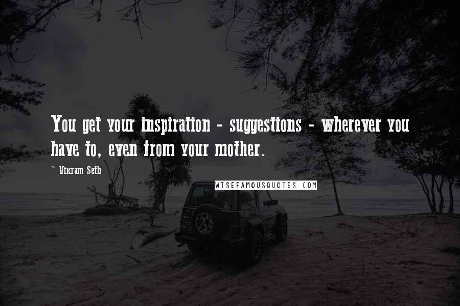 Vikram Seth Quotes: You get your inspiration - suggestions - wherever you have to, even from your mother.