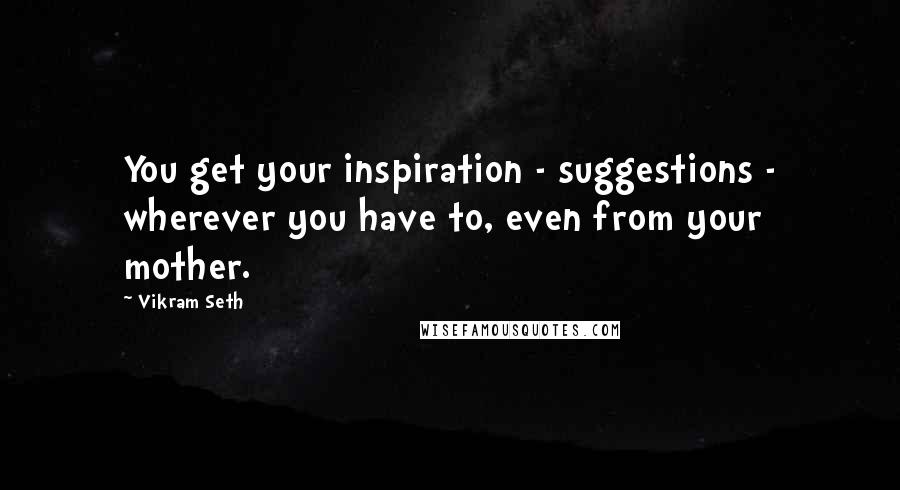 Vikram Seth Quotes: You get your inspiration - suggestions - wherever you have to, even from your mother.