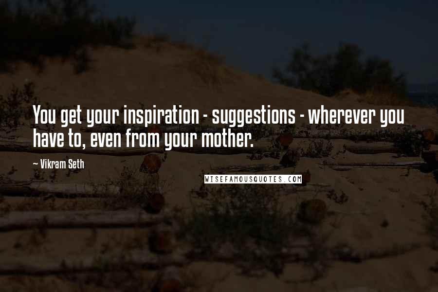 Vikram Seth Quotes: You get your inspiration - suggestions - wherever you have to, even from your mother.