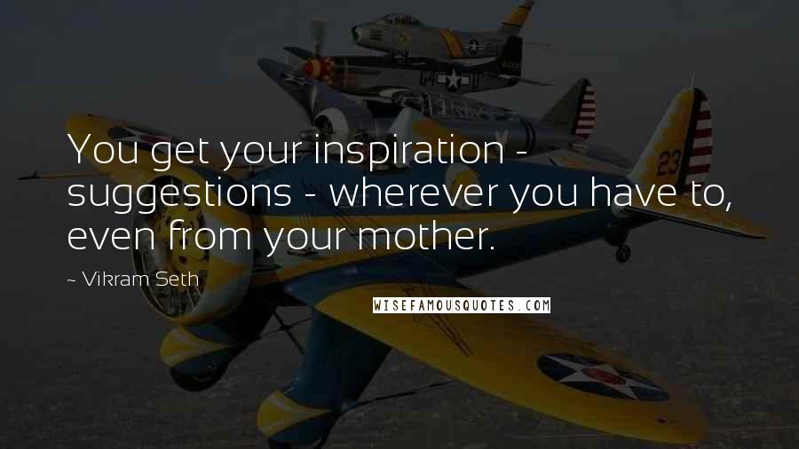 Vikram Seth Quotes: You get your inspiration - suggestions - wherever you have to, even from your mother.