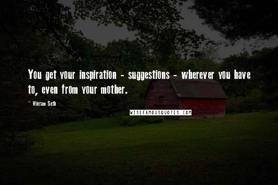 Vikram Seth Quotes: You get your inspiration - suggestions - wherever you have to, even from your mother.