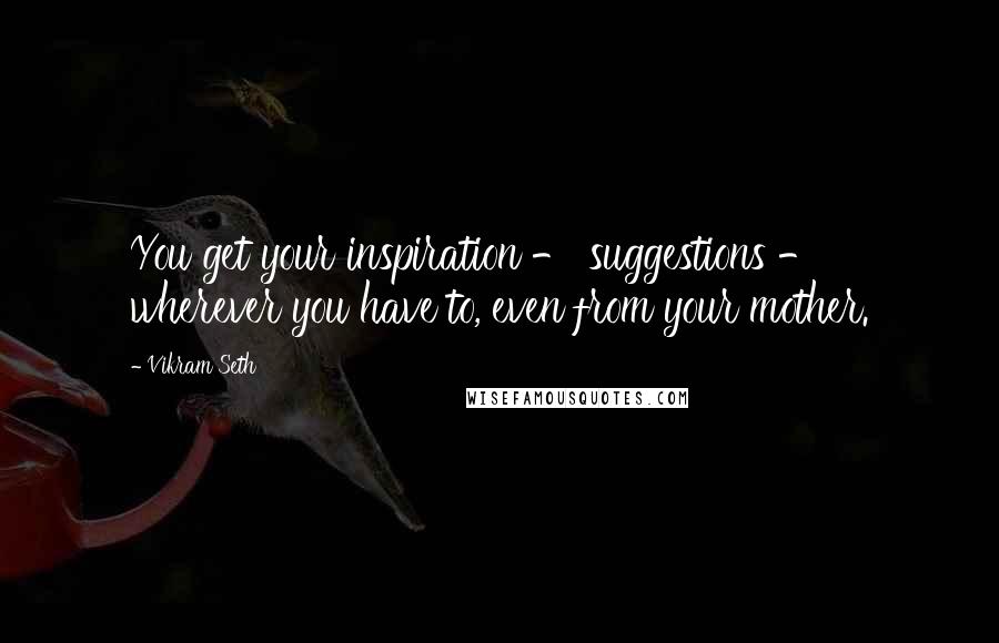 Vikram Seth Quotes: You get your inspiration - suggestions - wherever you have to, even from your mother.