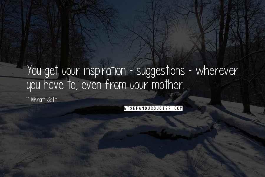 Vikram Seth Quotes: You get your inspiration - suggestions - wherever you have to, even from your mother.