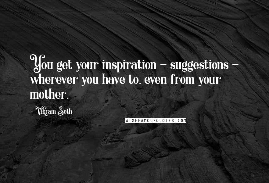Vikram Seth Quotes: You get your inspiration - suggestions - wherever you have to, even from your mother.