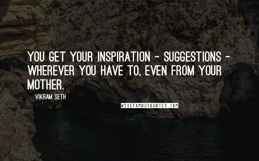 Vikram Seth Quotes: You get your inspiration - suggestions - wherever you have to, even from your mother.
