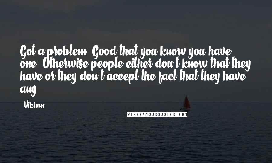 Vikrmn Quotes: Got a problem? Good that you know you have one. Otherwise people either don't know that they have or they don't accept the fact that they have any.