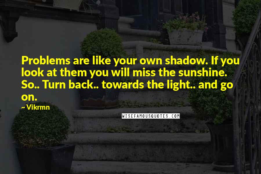 Vikrmn Quotes: Problems are like your own shadow. If you look at them you will miss the sunshine. So.. Turn back.. towards the light.. and go on.