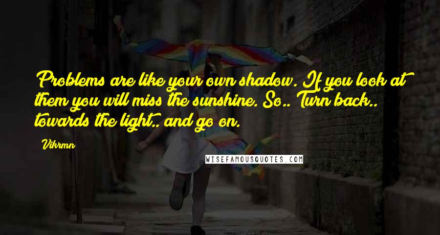 Vikrmn Quotes: Problems are like your own shadow. If you look at them you will miss the sunshine. So.. Turn back.. towards the light.. and go on.