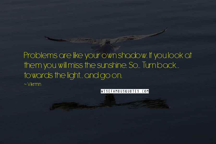 Vikrmn Quotes: Problems are like your own shadow. If you look at them you will miss the sunshine. So.. Turn back.. towards the light.. and go on.