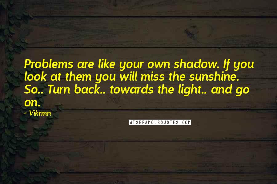 Vikrmn Quotes: Problems are like your own shadow. If you look at them you will miss the sunshine. So.. Turn back.. towards the light.. and go on.