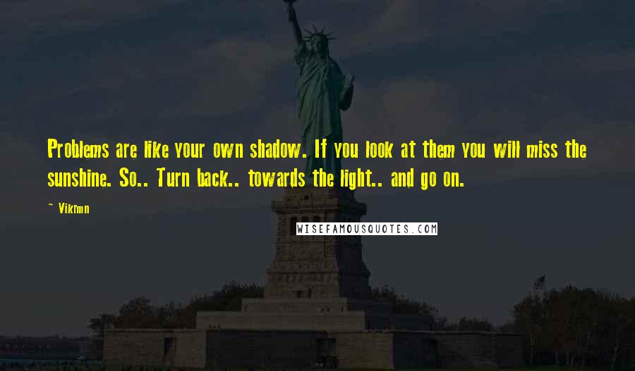 Vikrmn Quotes: Problems are like your own shadow. If you look at them you will miss the sunshine. So.. Turn back.. towards the light.. and go on.