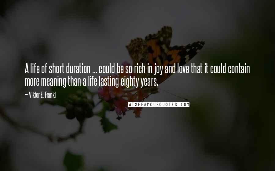 Viktor E. Frankl Quotes: A life of short duration ... could be so rich in joy and love that it could contain more meaning than a life lasting eighty years.