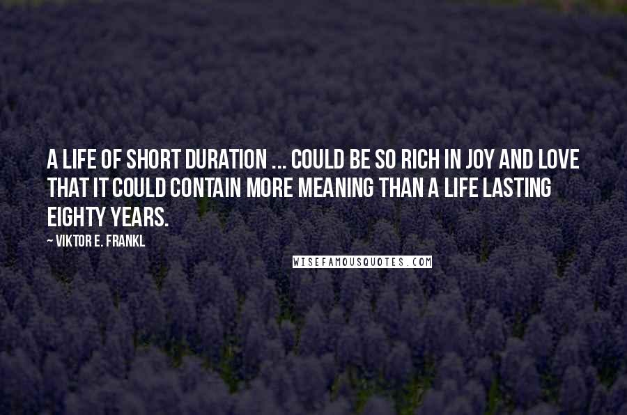 Viktor E. Frankl Quotes: A life of short duration ... could be so rich in joy and love that it could contain more meaning than a life lasting eighty years.