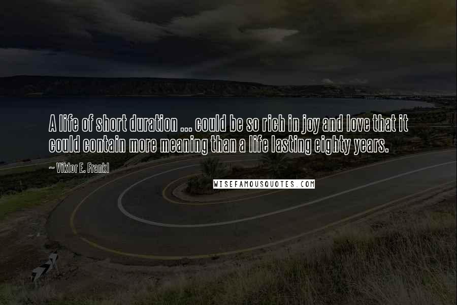 Viktor E. Frankl Quotes: A life of short duration ... could be so rich in joy and love that it could contain more meaning than a life lasting eighty years.