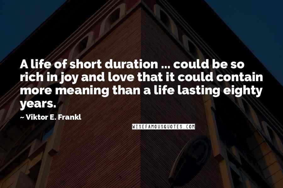 Viktor E. Frankl Quotes: A life of short duration ... could be so rich in joy and love that it could contain more meaning than a life lasting eighty years.