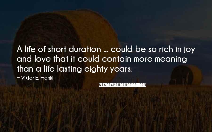 Viktor E. Frankl Quotes: A life of short duration ... could be so rich in joy and love that it could contain more meaning than a life lasting eighty years.