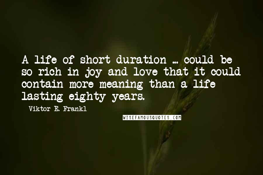 Viktor E. Frankl Quotes: A life of short duration ... could be so rich in joy and love that it could contain more meaning than a life lasting eighty years.