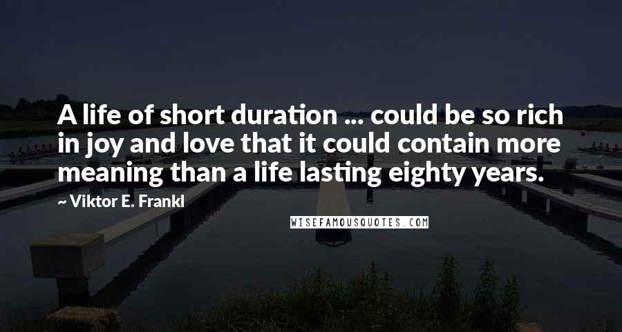 Viktor E. Frankl Quotes: A life of short duration ... could be so rich in joy and love that it could contain more meaning than a life lasting eighty years.
