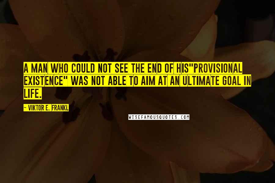 Viktor E. Frankl Quotes: A man who could not see the end of his"provisional existence" was not able to aim at an ultimate goal in life.