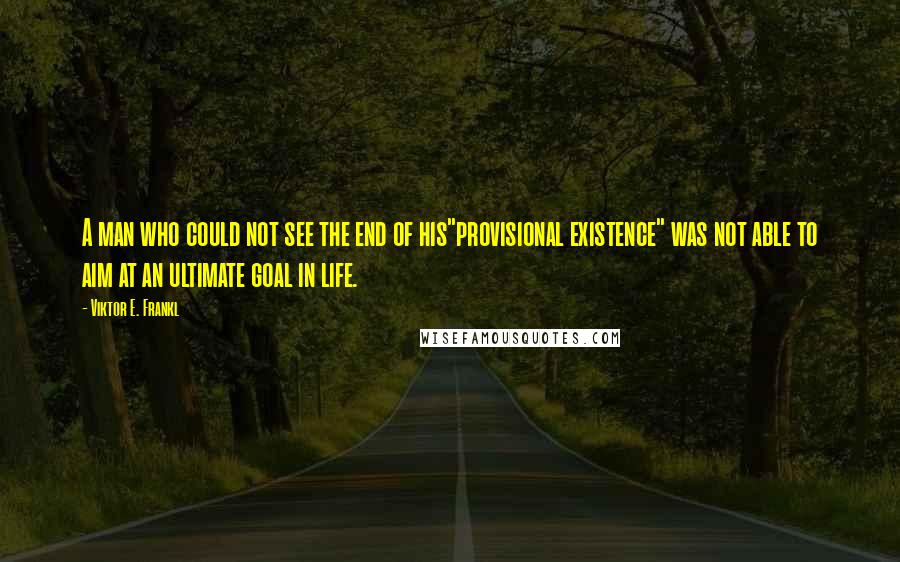 Viktor E. Frankl Quotes: A man who could not see the end of his"provisional existence" was not able to aim at an ultimate goal in life.