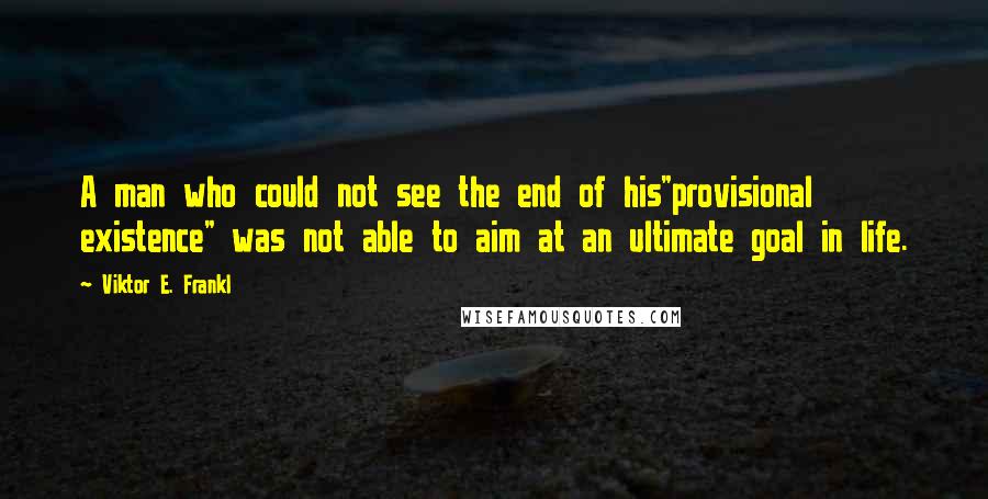 Viktor E. Frankl Quotes: A man who could not see the end of his"provisional existence" was not able to aim at an ultimate goal in life.