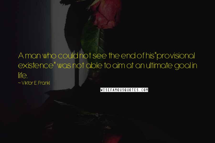 Viktor E. Frankl Quotes: A man who could not see the end of his"provisional existence" was not able to aim at an ultimate goal in life.