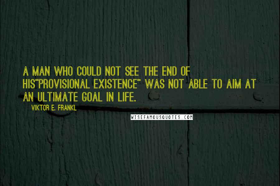 Viktor E. Frankl Quotes: A man who could not see the end of his"provisional existence" was not able to aim at an ultimate goal in life.