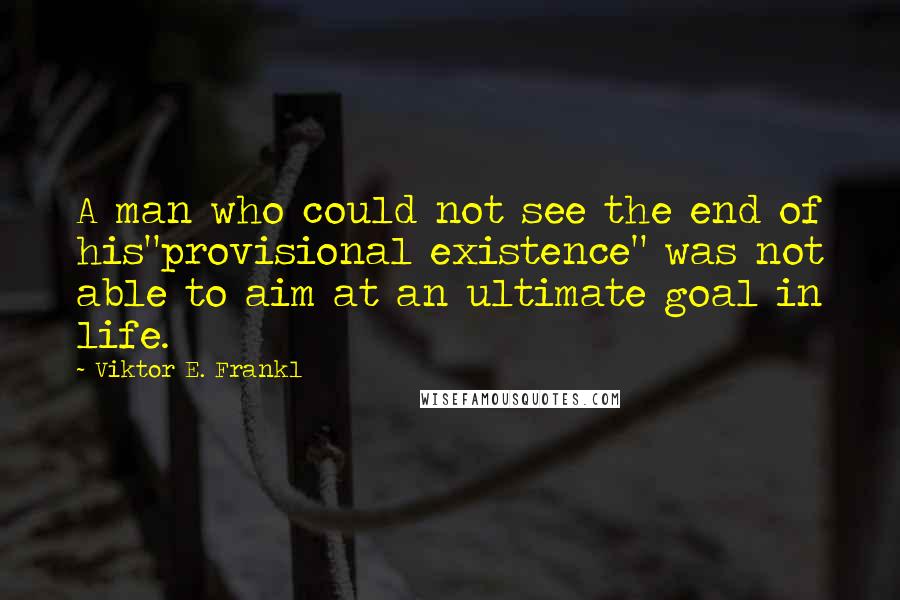 Viktor E. Frankl Quotes: A man who could not see the end of his"provisional existence" was not able to aim at an ultimate goal in life.