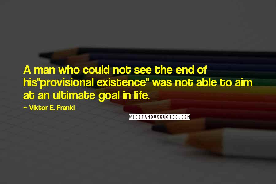 Viktor E. Frankl Quotes: A man who could not see the end of his"provisional existence" was not able to aim at an ultimate goal in life.