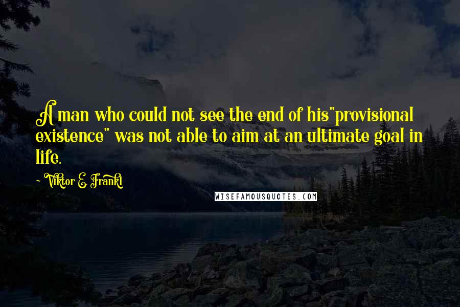 Viktor E. Frankl Quotes: A man who could not see the end of his"provisional existence" was not able to aim at an ultimate goal in life.