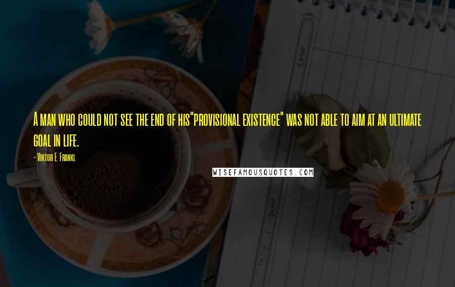 Viktor E. Frankl Quotes: A man who could not see the end of his"provisional existence" was not able to aim at an ultimate goal in life.