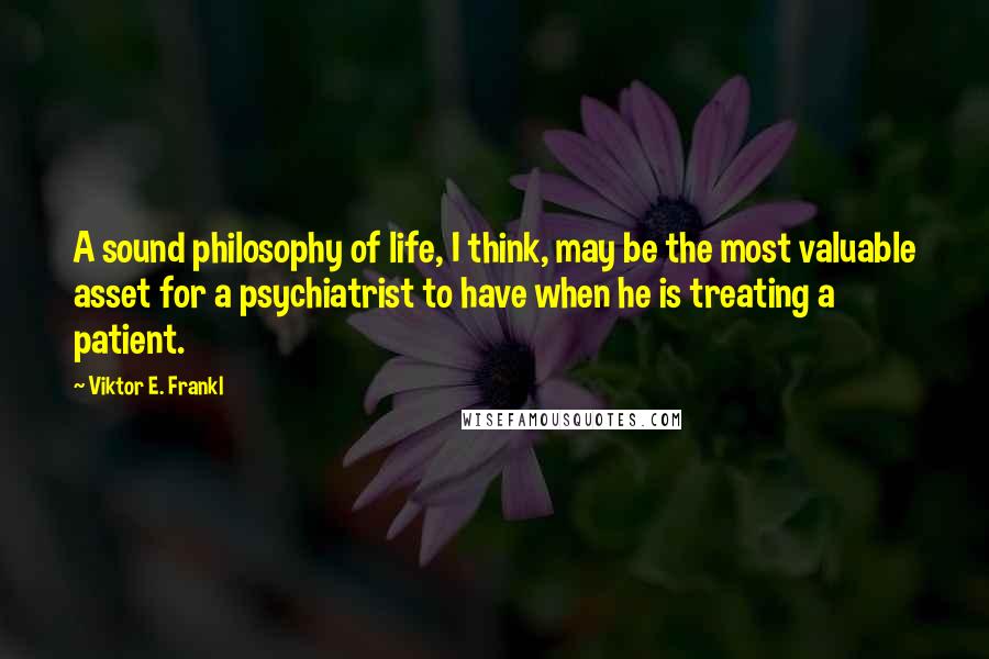 Viktor E. Frankl Quotes: A sound philosophy of life, I think, may be the most valuable asset for a psychiatrist to have when he is treating a patient.